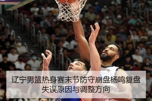 辽宁男篮热身赛末节防守崩盘杨鸣复盘失误原因与调整方向 - K1SPORTS