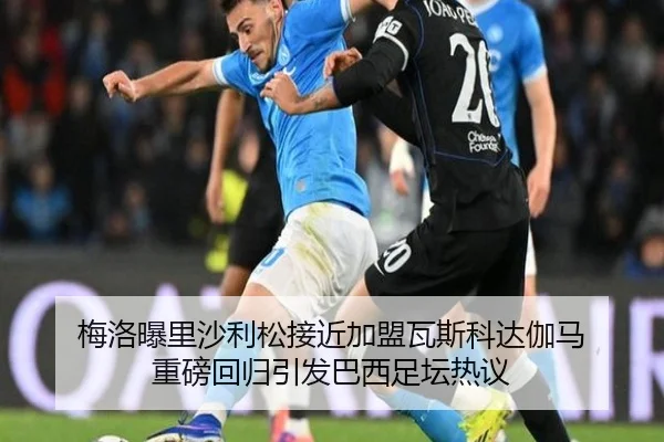 梅洛曝里沙利松接近加盟瓦斯科达伽马 重磅回归引发巴西足坛热议（K1SPORTS）