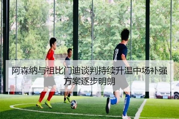 阿森纳与祖比门迪谈判持续升温中场补强方案逐步明朗（K1SPORTS）